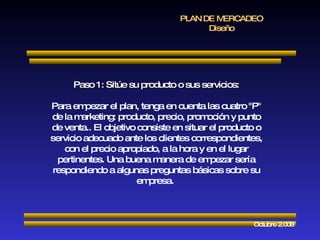 PLAN DE MERCADEO Diseño Octubre 2.008 Paso 1: Sitúe su producto o sus servicios: Para empezar el plan, tenga en cuenta las cuatro "P" de la marketing: producto, precio, promoción y punto de venta.. El objetivo consiste en situar el producto o servicio adecuado ante los clientes correspondientes, con el precio apropiado, a la hora y en el lugar pertinentes. Una buena manera de empezar sería respondiendo a algunas preguntas básicas sobre su empresa.  