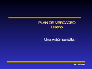 PLAN DE MERCADEO Diseño Octubre 2.008 Una visión sencilla 