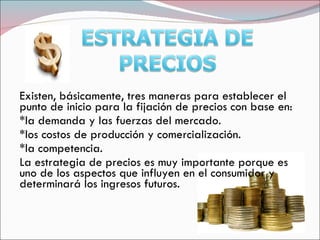 Existen, básicamente, tres maneras para establecer el
punto de inicio para la fijación de precios con base en:
*la demanda y las fuerzas del mercado.
*los costos de producción y comercialización.
*la competencia.
La estrategia de precios es muy importante porque es
uno de los aspectos que influyen en el consumidor y
determinará los ingresos futuros.
 
