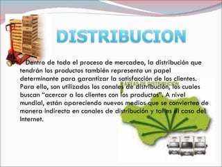 Dentro de todo el proceso de mercadeo, la distribución que
tendrán los productos también representa un papel
determinante para garantizar la satisfacción de los clientes.
Para ello, son utilizados los canales de distribución, los cuales
buscan “acercar a los clientes con los productos”. A nivel
mundial, están apareciendo nuevos medios que se convierten de
manera indirecta en canales de distribución y tal es el caso del
Internet.
 