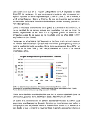 Esto quiere decir que en la Región Metropolitana hay 8,4 empresas por cada
1.000.000 de habitantes, lo que es un número bastante alto comparado con
algunas regiones; 5,5 en la Segunda Región, 3,5 en la Quinta, 2,1 en la Primera, 1
y 0,8 en las Regiones Octava y Décima. De esto se desprende que hay zonas
en las cuales es bastante rentable la instalación de paneles solares y que aún no
han sido explotadas.

Como se mostraba anteriormente en el gráfico 6: Actividad de las empresas, la
mayor cantidad de los paneles solares son importados y el país de origen ha
variado dependiendo de los años. En el siguiente gráfico se muestran los
principales países de los cuales se ha importado entre los años 2002 y 2007,
según el monto (en dólares).

Destaca en los años 2006 y 2007 la presencia de China, (país del cual provienen
los paneles de tubos al vacío, que son más económicos que los planos y tienen un
mejor o igual rendimiento que éstos). China tiene una presencia de un 39% y un
64% de en los años 2006 y 2007 respectivamente en cuanto a los montos
importados a Chile.




Puede verse también una considerable alza en los montos importados para los
últimos años, pasando de 10.800 US$ en 2003 a 480.000 US$ en 2007.

En cuanto a la procedencia de los paneles solares fotovoltaicos, a partir de 2005
se empieza a ver la presencia de Japón dentro de las importaciones, que es hoy el
principal productor de paneles solares a nivel mundial. El año 2007 Japón fue el
país desde el cual se importó la mayor cantidad de paneles solares fotovoltaicos a
 