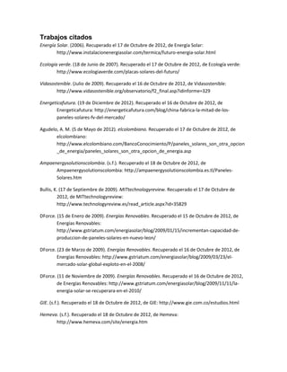 Trabajos citados
Energía Solar. (2006). Recuperado el 17 de Octubre de 2012, de Energía Solar:
        http://www.instalacionenergiasolar.com/termica/futuro-energia-solar.html

Ecología verde. (18 de Junio de 2007). Recuperado el 17 de Octubre de 2012, de Ecología verde:
        http://www.ecologiaverde.com/placas-solares-del-futuro/

Vidasostenible. (Julio de 2009). Recuperado el 16 de Octubre de 2012, de Vidasostenible:
       http://www.vidasostenible.org/observatorio/f2_final.asp?idinforme=329

Energeticafutura. (19 de Diciembre de 2012). Recuperado el 16 de Octubre de 2012, de
       Energeticafutura: http://energeticafutura.com/blog/china-fabrica-la-mitad-de-los-
       paneles-solares-fv-del-mercado/

Agudelo, A. M. (5 de Mayo de 2012). elcolombiano. Recuperado el 17 de Octubre de 2012, de
       elcolombiano:
       http://www.elcolombiano.com/BancoConocimiento/P/paneles_solares_son_otra_opcion
       _de_energia/paneles_solares_son_otra_opcion_de_energia.asp

Ampaenergysolutionscolombia. (s.f.). Recuperado el 18 de Octubre de 2012, de
      Ampaenergysolutionscolombia: http://ampaenergysolutionscolombia.es.tl/Paneles-
      Solares.htm

Bullis, K. (17 de Septiembre de 2009). MITtechnologyreview. Recuperado el 17 de Octubre de
         2012, de MITtechnologyreview:
         http://www.technologyreview.es/read_article.aspx?id=35829

DForce. (15 de Enero de 2009). Energías Renovables. Recuperado el 15 de Octubre de 2012, de
        Energías Renovables:
        http://www.gstriatum.com/energiasolar/blog/2009/01/15/incrementan-capacidad-de-
        produccion-de-paneles-solares-en-nuevo-leon/

DForce. (23 de Marzo de 2009). Energías Renovables. Recuperado el 16 de Octubre de 2012, de
        Energías Renovables: http://www.gstriatum.com/energiasolar/blog/2009/03/23/el-
        mercado-solar-global-exploto-en-el-2008/

DForce. (11 de Noviembre de 2009). Energías Renovables. Recuperado el 16 de Octubre de 2012,
        de Energías Renovables: http://www.gstriatum.com/energiasolar/blog/2009/11/11/la-
        energia-solar-se-recuperara-en-el-2010/

GIE. (s.f.). Recuperado el 18 de Octubre de 2012, de GIE: http://www.gie.com.co/estudios.html

Hemeva. (s.f.). Recuperado el 18 de Octubre de 2012, de Hemeva:
      http://www.hemeva.com/site/energia.htm
 