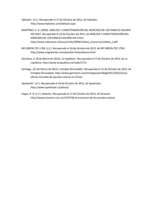 Hybrytec. (s.f.). Recuperado el 17 de Octubre de 2012, de Hybrytec:
       http://www.hybrytec.com/default.aspx

MARTÍNEZ, V. A. (2009). ANÁLISIS Y CARACTERIZACIÓN DEL MERCADO DE LOS PANELES SOLARES
      EN CHILE. Recuperado el 16 de Octubre de 2012, de ANÁLISIS Y CARACTERIZACIÓN DEL
      MERCADO DE LOS PANELES SOLARES EN CHILE:
      http://www.cybertesis.cl/tesis/uchile/2009/vilaboa_v/sources/vilaboa_v.pdf

MY GREEN-TEC LTDA. (s.f.). Recuperado el 18 de Octubre de 2012, de MY GREEN-TEC LTDA:
      http://www.mygreentec.com/paneles-fotovoltaicos.html

Quintana, S. (8 de Marzo de 2012). La república . Recuperado el 17 de Octubre de 2012, de La
       república: http://www.larepublica.co/node/3773

Santiago. (22 de Marzo de 2012). Energías Renovables. Recuperado el 15 de Octubre de 2012, de
        Energías Renovables: http://www.gstriatum.com/energiasolar/blog/2012/03/22/eua-
        afecta-mercado-de-panales-solares-en-china/

Sparksolar. (s.f.). Recuperado el 18 de Octubre de 2012, de Sparksolar:
       http://www.sparksolar.ca/about/

Vegas, R. H. (s.f.). lanacion. Recuperado el 17 de Octubre de 2012, de lanacion:
        http://www.lanacion.com.ar/1376746-la-evolucion-de-los-paneles-solares
 