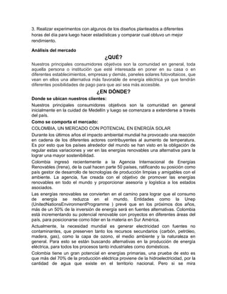 3. Realizar experimentos con algunos de los diseños planteados a diferentes
horas del día para luego hacer estadísticas y comparar cual obtuvo un mejor
rendimiento.

Análisis del mercado
                                     ¿QUÉ?
Nuestros principales consumidores objetivos son la comunidad en general, toda
aquella persona o institución que esté interesada en poner en su casa o en
diferentes establecimientos, empresas y demás, paneles solares fotovoltaicos, que
vean en ellos una alternativa más favorable de energía eléctrica ya que tendrán
diferentes posibilidades de pago para que así sea más accesible.
                                ¿EN DÓNDE?
Donde se ubican nuestros clientes:
Nuestros principales consumidores objetivos son la comunidad en general
inicialmente en la cuidad de Medellín y luego se comenzara a extenderse a través
del país.
Como se comporta el mercado:
COLOMBIA, UN MERCADO CON POTENCIAL EN ENERGÍA SOLAR
Durante los últimos años el impacto ambiental mundial ha provocado una reacción
en cadena de los diferentes actores contribuyentes al aumento de temperatura.
Es por esto que los países alrededor del mundo se han visto en la obligación de
regular estas variaciones y ver en las energías renovables una alternativa para la
lograr una mayor sostenibilidad.
Colombia ingresó recientemente a la Agencia Internacional de Energías
Renovables (Irena), de la cual hacen parte 50 países, ratificando su posición como
país gestor de desarrollo de tecnologías de producción limpias y amigables con el
ambiente. La agencia, fue creada con el objetivo de promover las energías
renovables en todo el mundo y proporcionar asesoría y logística a los estados
asociados.
Las energías renovables se convierten en el camino para lograr que el consumo
de energía se reduzca en el mundo. Entidades como la Unep
(UnitedNationsEnvironmentProgramme ) prevé que en los próximos dos años,
más de un 50% de la inversión de energía será en fuentes alternativas. Colombia
está incrementando su potencial renovable con proyectos en diferentes áreas del
país, para posicionarse como líder en la materia en Sur América.
Actualmente, la necesidad mundial es generar electricidad con fuentes no
contaminantes, que preserven tanto los recursos secundarios (carbón, petróleo,
madera, gas), como la capa de ozono, el medio ambiente y la naturaleza en
general. Para esto se están buscando alternativas en la producción de energía
eléctrica, para todos los procesos tanto industriales como domésticos.
Colombia tiene un gran potencial en energías primarias, una prueba de esto es
que más del 70% de la producción eléctrica proviene de la hidroelectricidad, por la
cantidad de agua que existe en el territorio nacional. Pero si se mira
 