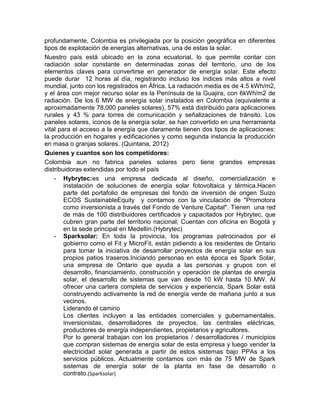 profundamente, Colombia es privilegiada por la posición geográfica en diferentes
tipos de explotación de energías alternativas, una de estas la solar.
Nuestro país está ubicado en la zona ecuatorial, lo que permite contar con
radiación solar constante en determinadas zonas del territorio, uno de los
elementos claves para convertirse en generador de energía solar. Este efecto
puede durar 12 horas al día, registrando incluso los índices más altos a nivel
mundial, junto con los registrados en África. La radiación media es de 4.5 kWh/m2,
y el área con mejor recurso solar es la Península de la Guajira, con 6kWh/m2 de
radiación. De los 6 MW de energía solar instalados en Colombia (equivalente a
aproximadamente 78,000 paneles solares), 57% está distribuido para aplicaciones
rurales y 43 % para torres de comunicación y señalizaciones de tránsito. Los
paneles solares, íconos de la energía solar, se han convertido en una herramienta
vital para el acceso a la energía que claramente tienen dos tipos de aplicaciones:
la producción en hogares y edificaciones y como segunda instancia la producción
en masa o granjas solares. (Quintana, 2012)
Quienes y cuantos son los competidores:
Colombia aun no fabrica paneles solares pero tiene grandes empresas
distribuidoras extendidas por todo el país
    - Hybrytec:es una empresa dedicada al diseño, comercialización e
        instalación de soluciones de energía solar fotovoltaica y térmica.Hacen
        parte del portafolio de empresas del fondo de inversión de origen Suizo
        ECOS SustainableEquity y contamos con la vinculación de "Promotora
        como inversionista a través del Fondo de Venture Capital". Tienen una red
        de más de 100 distribuidores certificados y capacitados por Hybrytec, que
        cubren gran parte del territorio nacional; Cuentan con oficina en Bogotá y
        en la sede principal en Medellín.(Hybrytec)
    - Sparksolar: En toda la provincia, los programas patrocinados por el
        gobierno como el Fit y MicroFit, están pidiendo a los residentes de Ontario
        para tomar la iniciativa de desarrollar proyectos de energía solar en sus
        propios patios traseros.Iniciando personas en esta época es Spark Solar,
        una empresa de Ontario que ayuda a las personas y grupos con el
        desarrollo, financiamiento, construcción y operación de plantas de energía
        solar, el desarrollo de sistemas que van desde 10 kW hasta 10 MW. Al
        ofrecer una cartera completa de servicios y experiencia, Spark Solar está
        construyendo activamente la red de energía verde de mañana junto a sus
        vecinos.
        Liderando el camino
        Los clientes incluyen a las entidades comerciales y gubernamentales,
        inversionistas, desarrolladores de proyectos, las centrales eléctricas,
        productores de energía independientes, propietarios y agricultores.
        Por lo general trabajan con los propietarios / desarrolladores / municipios
        que compran sistemas de energía solar de esta empresa y luego vender la
        electricidad solar generada a partir de estos sistemas bajo PPAs a los
        servicios públicos. Actualmente contamos con más de 75 MW de Spark
        sistemas de energía solar de la planta en fase de desarrollo o
        contrato.(Sparksolar)
 