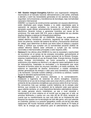 -   GIE- Gestión Integral Energética S.A:Son una organización inteligente,
    reconocida en el mercado nacional, latinoamericano y del caribe, orientada
    a atender y cubrir las necesidades generadas en los sectores de energía,
    seguridad, comunicaciones y transferencia de tecnología, bajo normatividad
    nacional e internacional.
    DISEÑO: La mayoría de construcciones operadas con equipos electrónicos,
    están diseñadas para cargas lineales y no están capacitadas para la
    operación de equipos sensibles. La carencia de un diseño eléctrico
    apropiado puede afectar adversamente la operación normal de un equipo
    electrónico, llevando incluso a generarse incendios por causa de los
    armónicos. Por esta razón GIE S.A. pone a disponibilidad de sus clientes
    diseños dirigidos a adecuar la infraestructura eléctrica.
    ESTUDIO DE CALIDAD DE LA ENERGÍA: Evaluar los problemas de
    calidad eléctrica: transitorios, armónicos, regulación de voltaje, consumo,
    factor de potencia, revisión del sistema de tierras y fluctuaciones dinámicas
    de voltaje, para determinar el efecto que tiene sobre el sistema y equipos
    finales y verificar que cumplan con la normatividad actual.El análisis de
    calidad eléctrica deberá estar enfocado a cumplir con las normas
    nacionales e internacionales principales a este respecto.(GIE)
-   Hemeva:En los últimos años HEMEVA ha visto la necesidad y oportunidad
    de incursionar en el campo de las energías renovables, aprovechando el
    conocimiento y capacitación de nuestro personal de la División Energía,
    estamos implementando el uso de Energía Solar, Energía térmica, Energía
    eólica, Energía mini-hidráulica, así como accesorios y dispositivos
    autónomos cuyo objetivo es disminuir y en algunos casos reemplazar el uso
    de hidrocarburos, materiales no renovables, y la devastación que viene
    haciendo el hombre sobre los recursos naturales y el medio ambiente. Así
    estamos en capacidad de diseñar, dimensionar, e instalar verdaderas
    plantas generadoras de energía o calor para usos domésticos, industriales
    y de recreación. Consulte nuestro catálogo y envíenos su solicitud, nuestro
    equipo le atenderá oportunamente.(Hemeva)
-   Mygreen-tecltda:es una empresa dedicada a la comercialización,
    instalación e ingeniería de sistemas de ahorro energético. Creemos
    firmemente en el uso de la energía solar para crear ahorro y aliviar el medio
    ambiente de las presiones energéticas que provoca sobre él el ser humano.
    No conocemos más que ventajas cuando hablamos de la energía solar
    térmica, que consiste en la captación de la radiación solar para generar
    agua caliente sanitaria, en unos dispositivos llamados calentadores solares,
    los cuales generan ahorro instantáneo, ya sea a nivel industrial o
    residencial.Es el único sistema en el mundo que se paga por sí solo, se
    amortiza fácilmente y cuenta con una vida útil de 20 años, teniendo en
    cuenta que su mantenimiento es casi nulo (sólo es su limpieza).No sólo
    tenemos los equipos con la tecnología de más alta gama, sino que además
    en Colombia, gracias a su posición geográfica, existe una de las más altas
    radiaciones del mundo haciendo posible así ahorros desde el 70 hasta el
    100% de la energía que utilizamos para el calentamiento de agua.Su
 