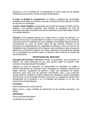 eficiencia y con el resultado de la investigación se podría dejar de ser simples
distribuidores comenzar a vender nuestros controladores.

A quien va dirigida la competencia: va dirigida a satisfacer las necesidades
energéticas del hogar, la industria y a ayudar a cambiar el futuro dejando a un lado
los recursos no renovables.
A quien vamos dirigidos: comenzando por la parte de escoger el diseño iríamos
dirigidos a las grandes industrias, pero también se manejaría una línea de
productos que serán accesibles para que las personas donde estén tengan acceso
a la energía eléctrica

Posición: Si los paneles solares que venden tiene un costo muy elevado y la
mayoría de los que se comercializan se utilizan en los hogares y en la industria,
entonces porque no venderlos para que satisfagan necesidades específicas de los
consumidores, su costo es mucho menor ya que vendrían incluidos en los
productos y se implementarían en cargadores de baterías y otros, aun así no nos
olvidaríamos de la importancia de los hogares y las empresas por esto se buscaría
determinar cual permitirá obtener una mayor eficiencia de los diferentes diseños
de un controlador que permite según la radiación solar incidente el manejo del
panel fotovoltaico.
                          ESTRATEGIAS DEL MERCADO
Concepto del Producto o Servicio: Primero el controlador, cuya innovación es
obtener una mayor eficiencia ya que este permite según la radiación solar
incidente el manejo del panel fotovoltaico.
Segundo la línea de productos, se implementara el controlador en celdas y
paneles fotovoltaicos en productos como cargadores de celulares, lámparas del
hogar, linternas, cargadores de baterías y pilas, los pondremos en bolsos,
riñoneras, entre otras que las personas comúnmente usan y que consuman
energía eléctrica, también se podrían adaptar para abastecer ciertas necesidades
de los carros, como la energía del radio o las luces. Los cargadores pueden estar
directamente en el producto o no. La finalidad del producto no es otra que
proporcionar energía eléctrica.
Fortalezas:
Mayor eficiencia de un panel grande
Menor precio y mayor facilidad de adquisición de los paneles pequeños y las
celdas.
Debilidades:
Precio del panel fotovoltaico
Durabilidad de las celdas
 