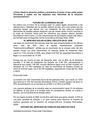 ¿Cómo afecta la situación política y económica al sector al que usted quiere
vincularse y cuáles son los aspectos más relevantes de la situación
socioeconómica?


                        FUTURO DE LA ENERGIA SOLAR
Se estima que el futuro de la energía solar no estará ligado únicamente a las
aplicaciones o utilidades que se puedan obtener de ella, sino a los costos que las
personas tengan que abonar por una instalación de tipo solar.Los expertos
fabricantes de paneles solares aseguran que las ventas serían mucho mayores si
el costo de inversión inicial para los individuos que deseen adquirir paneles
fotovoltaicos fuera menor; o si las subvenciones de los Estados fueran más altas y
los trámites para conseguirlas menos burocráticos.(Energía Solar, 2006)
             EL MERCADO SOLAR GLOBAL EXPLOTO EN EL 2008
Las tasas de crecimiento del mercado solar han sido impresionantes en los últimos
años,     más    del    40%.     Pero    el  reporte    recientemente    publicado
“SolarbuzzAnnualReport”, señala que el crecimiento de la energía solar del año
pasado rompió con esos crecimientos. El mercado global de instalación solar
creció un 110% durante el 2008, para añadir 5.95 GW de capacidad fotovoltaica y
llegar a un acumulado de 15 GW.

Europa fue por mucho el líder de demanda solar, con el 80% de la demanda
mundial. Y el líder en instalación fue España con 2.46 GW, sobrepasando a
Alemania que instaló 1.86 GW, aunque Alemania sigue como el líder mundial con
alrededor de 5.3 GW instalados en total. El crecimiento de Estados Unidos se
ubicó en el tercer lugar, con 0.36 GW instalados, seguidos por Corea del Sur, Italia
y Japón.

Producción Solar

La división con más crecimiento fue la de las películas finas, que creció un 123%
para abarcar el 15% del mercado fotovoltaico. China y Taiwán pasaron de tener un
35% de participación en el mercado en el 2007 a un 44% en el 2008.

Los ingresos globales de la industria solar se incrementaron hasta 37 mil millones
de dólares, lo que pone a la energía solar en competencia directa, en cuanto a
tamaño, con la industria de la energía eólica.

Por sus logros durante el 2008, la industria solar tiene que ganar respeto. 6 GW es
una gran cantidad de energía, y un gran avance para disminuir el impacto de
carbono generado por la creación de energía.(DForce, Energías Renovables,
2009)
         ESTUDIO DEL MERCADO DE PANELES SOLARES EN CHILE

Viabilidad económica: Panel solar Fotovoltaico
 