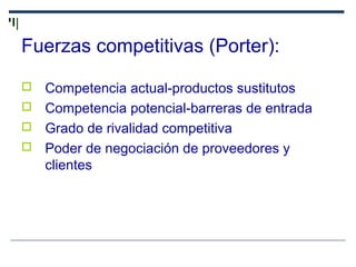 Fuerzas competitivas (Porter):
 Competencia actual-productos sustitutos
 Competencia potencial-barreras de entrada
 Grado de rivalidad competitiva
 Poder de negociación de proveedores y
clientes
 