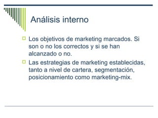 Análisis interno
 Los objetivos de marketing marcados. Si
son o no los correctos y si se han
alcanzado o no.
 Las estrategias de marketing establecidas,
tanto a nivel de cartera, segmentación,
posicionamiento como marketing-mix.
 