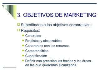 3. OBJETIVOS DE MARKETING
 Supeditados a los objetivos corporativos
 Requisitos:
 Concretos
 Realistas y alcanzables
 Coherentes con los recursos
 Comprensibles
 Cuantificación
 Definir con precisión las fechas y las áreas
en las que queremos alcanzarlos
 