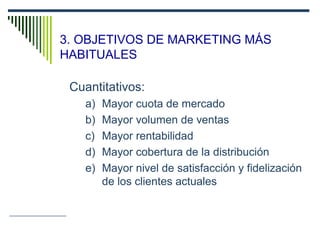 3. OBJETIVOS DE MARKETING MÁS
HABITUALES
Cuantitativos:
a) Mayor cuota de mercado
b) Mayor volumen de ventas
c) Mayor rentabilidad
d) Mayor cobertura de la distribución
e) Mayor nivel de satisfacción y fidelización
de los clientes actuales
 
