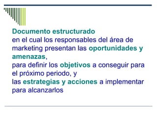 Documento estructurado
en el cual los responsables del área de
marketing presentan las oportunidades y
amenazas,
para definir los objetivos a conseguir para
el próximo periodo, y
las estrategias y acciones a implementar
para alcanzarlos
 