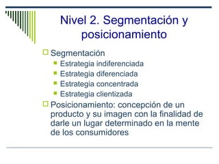 Nivel 2. Segmentación y
posicionamiento
 Segmentación
 Estrategia indiferenciada
 Estrategia diferenciada
 Estrategia concentrada
 Estrategia clientizada
 Posicionamiento: concepción de un
producto y su imagen con la finalidad de
darle un lugar determinado en la mente
de los consumidores
 