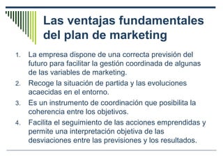 Las ventajas fundamentales
del plan de marketing
1. La empresa dispone de una correcta previsión del
futuro para facilitar la gestión coordinada de algunas
de las variables de marketing.
2. Recoge la situación de partida y las evoluciones
acaecidas en el entorno.
3. Es un instrumento de coordinación que posibilita la
coherencia entre los objetivos.
4. Facilita el seguimiento de las acciones emprendidas y
permite una interpretación objetiva de las
desviaciones entre las previsiones y los resultados.
 