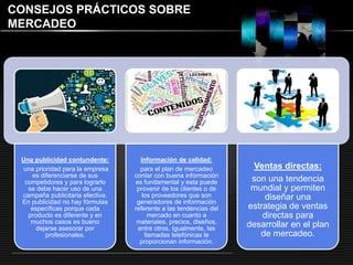 LOGO 
CONSEJOS PRÁCTICOS SOBRE 
MERCADEO 
Una publicidad contundente: 
una prioridad para la empresa 
es diferenciarse de sus 
competidores y para lograrlo 
se debe hacer uso de una 
campaña publicitaria efectiva. 
En publicidad no hay fórmulas 
específicas porque cada 
producto es diferente y en 
muchos casos es bueno 
dejarse asesorar por 
profesionales. 
Información de calidad: 
para el plan de mercadeo 
contar con buena información 
es fundamental y esta puede 
provenir de los clientes o de 
los proveedores que son 
generadores de información 
referente a las tendencias del 
mercado en cuanto a 
materiales, precios, diseños, 
entre otros. Igualmente, las 
llamadas telefónicas le 
proporcionan información. 
Ventas directas: 
son una tendencia 
mundial y permiten 
diseñar una 
estrategia de ventas 
directas para 
desarrollar en el plan 
de mercadeo. 
 