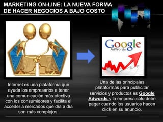 LOGO 
MARKETING ON-LINE: LA NUEVA FORMA 
DE HACER NEGOCIOS A BAJO COSTO 
Internet es una plataforma que 
ayuda los empresarios a tener 
una comunicación más efectiva 
con los consumidores y facilita el 
acceder a mercados que día a día 
son más complejos. 
Una de las principales 
plataformas para publicitar 
servicios y productos es Google 
Adwords y la empresa sólo debe 
pagar cuando los usuarios hacen 
click en su anuncio. 
 