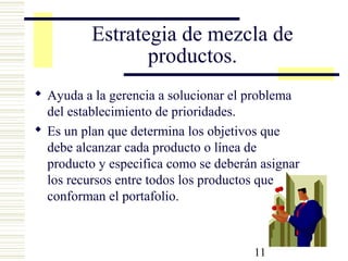 11
Estrategia de mezcla de
productos.
 Ayuda a la gerencia a solucionar el problema
del establecimiento de prioridades.
 Es un plan que determina los objetivos que
debe alcanzar cada producto o línea de
producto y especifica como se deberán asignar
los recursos entre todos los productos que
conforman el portafolio.
 