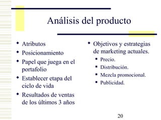20
Análisis del producto
 Atributos
 Posicionamiento
 Papel que juega en el
portafolio
 Establecer etapa del
ciclo de vida
 Resultados de ventas
de los últimos 3 años
 Objetivos y estrategias
de marketing actuales.
 Precio.
 Distribución.
 Mezcla promocional.
 Publicidad.
 