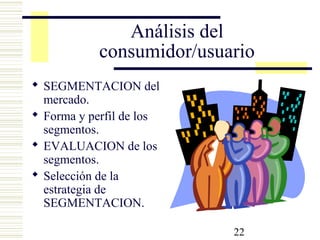 22
Análisis del
consumidor/usuario
 SEGMENTACION del
mercado.
 Forma y perfil de los
segmentos.
 EVALUACION de los
segmentos.
 Selección de la
estrategia de
SEGMENTACION.
 