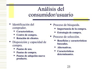23
Análisis del
consumidor/usuario
 Identificación del
comprador.
 Características.
 Centro de compra.
 Rotación de clientes.
 Disposición y capacidad de
compra.
 Pautas de uso.
 Pautas de compra.
 Pautas de adopción nuevo
producto.
 Proceso de búsqueda.
 Importancia de la compra.
 Estrategia de compra.
 Proceso de selección.
 Beneficios y características
buscadas.
 Alternativas.
 Características
determinantes.
 