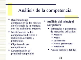 24
Análisis de la competencia
 Benchmarking:
comparación de los niveles
de eficiencia de la empresa
con los estándares externos
 Identificación de los
competidores directos e
indirectos, actuales y
potenciales
 Objetivos de los
competidores
 Determinación del
principal competidor
 Análisis del principal
competidor
 Estrategias y programas
de mercadeo utilizados:
 Producto
 Precio
 Distribución
 Mezcla promocional
 Publicidad
 Puntos fuertes y débiles
 