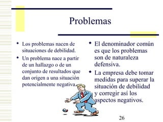 26
Problemas
 Los problemas nacen de
situaciones de debilidad.
 Un problema nace a partir
de un hallazgo o de un
conjunto de resultados que
dan origen a una situación
potencialmente negativa.
 El denominador común
es que los problemas
son de naturaleza
defensiva.
 La empresa debe tomar
medidas para superar la
situación de debilidad
y corregir así los
aspectos negativos.
 
