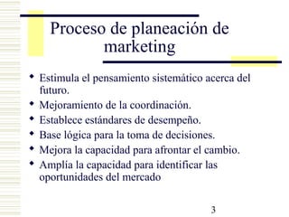 3
Proceso de planeación de
marketing
 Estimula el pensamiento sistemático acerca del
futuro.
 Mejoramiento de la coordinación.
 Establece estándares de desempeño.
 Base lógica para la toma de decisiones.
 Mejora la capacidad para afrontar el cambio.
 Amplía la capacidad para identificar las
oportunidades del mercado
 