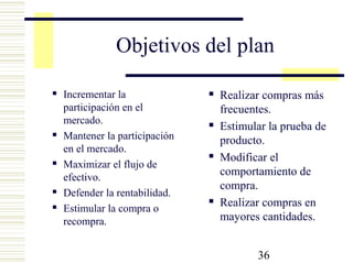 36
Objetivos del plan
 Incrementar la
participación en el
mercado.
 Mantener la participación
en el mercado.
 Maximizar el flujo de
efectivo.
 Defender la rentabilidad.
 Estimular la compra o
recompra.
 Realizar compras más
frecuentes.
 Estimular la prueba de
producto.
 Modificar el
comportamiento de
compra.
 Realizar compras en
mayores cantidades.
 