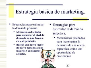 37
Estrategia básica de marketing.
 Estrategias para estimular
la demanda primaria.
 Mecanismos diseñados
para aumentar el nivel de
demanda de una forma o
clase de producto.
 Buscan una nueva fuente
de nueva demanda en no
usuarios y en usuarios
actuales.
 Estrategias para
estimular la demanda
selectiva.
 Mecanismos diseñados
para incrementar la
demanda de una marca
específica, como una
oportunidad de
crecimiento.
 