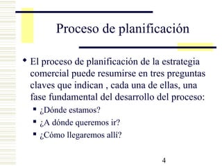 4
Proceso de planificación
 El proceso de planificación de la estrategia
comercial puede resumirse en tres preguntas
claves que indican , cada una de ellas, una
fase fundamental del desarrollo del proceso:
 ¿Dónde estamos?
 ¿A dónde queremos ir?
 ¿Cómo llegaremos allí?
 