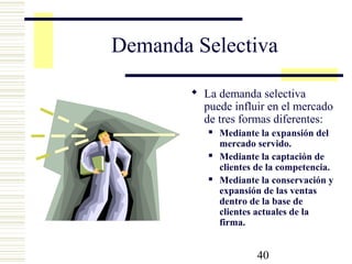 40
Demanda Selectiva
 La demanda selectiva
puede influir en el mercado
de tres formas diferentes:
 Mediante la expansión del
mercado servido.
 Mediante la captación de
clientes de la competencia.
 Mediante la conservación y
expansión de las ventas
dentro de la base de
clientes actuales de la
firma.
 