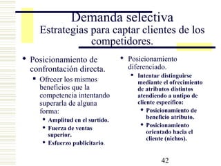 42
Demanda selectiva
Estrategias para captar clientes de los
competidores.
 Posicionamiento de
confrontación directa.
 Ofrecer los mismos
beneficios que la
competencia intentando
superarla de alguna
forma:
 Amplitud en el surtido.
 Fuerza de ventas
superior.
 Esfuerzo publicitario.
 Posicionamiento
diferenciado.
 Intentar distinguirse
mediante el ofrecimiento
de atributos distintos
atendiendo a untipo de
cliente específico:
 Posicionamiento de
beneficio atributo.
 Posicionamiento
orientado hacia el
cliente (nichos).
 