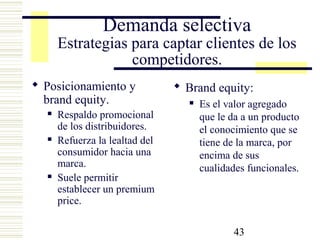 43
Demanda selectiva
Estrategias para captar clientes de los
competidores.
 Posicionamiento y
brand equity.
 Respaldo promocional
de los distribuidores.
 Refuerza la lealtad del
consumidor hacia una
marca.
 Suele permitir
establecer un premium
price.
 Brand equity:
 Es el valor agregado
que le da a un producto
el conocimiento que se
tiene de la marca, por
encima de sus
cualidades funcionales.
 