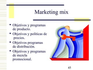 45
Marketing mix
 Objetivos y programas
de producto.
 Objetivos y políticas de
precios.
 Objetivos programas
de distribución.
 Objetivos y programas
de mezcla
promocional.
 
