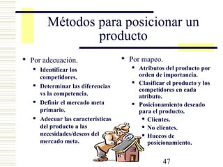 47
Métodos para posicionar un
producto
 Por adecuación.
 Identificar los
competidores.
 Determinar las diferencias
vs la competencia.
 Definir el mercado meta
primario.
 Adecuar las características
del producto a las
necesidades/deseos del
mercado meta.
 Por mapeo.
 Atributos del producto por
orden de importancia.
 Clasificar el producto y los
competidores en cada
atributo.
 Posicionamiento deseado
para el producto.
 Clientes.
 No clientes.
 Huecos de
posicionamiento.
 