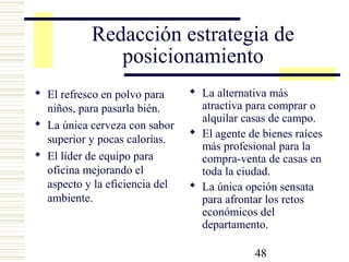 48
Redacción estrategia de
posicionamiento
 El refresco en polvo para
niños, para pasarla bién.
 La única cerveza con sabor
superior y pocas calorías.
 El líder de equipo para
oficina mejorando el
aspecto y la eficiencia del
ambiente.
 La alternativa más
atractiva para comprar o
alquilar casas de campo.
 El agente de bienes raíces
más profesional para la
compra-venta de casas en
toda la ciudad.
 La única opción sensata
para afrontar los retos
económicos del
departamento.
 