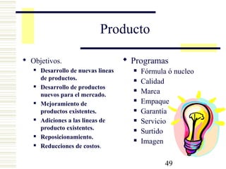49
Producto
 Objetivos.
 Desarrollo de nuevas lineas
de productos.
 Desarrollo de productos
nuevos para el mercado.
 Mejoramiento de
productos existentes.
 Adiciones a las lineas de
producto existentes.
 Reposicionamiento.
 Reducciones de costos.
 Programas
 Fórmula ó nucleo
 Calidad
 Marca
 Empaque
 Garantía
 Servicio
 Surtido
 Imagen
 