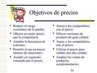 51
Objetivos de precios
 Reducir el riesgo
económico de la prueba.
 Ofrecer un mejor precio
que la competencia.
 Ampliar la frecuencia de
consumo.
 Permitir el uso en mayor
número de situaciones.
 Atender un segmento
orientado por el precio.
 Atacar a los competidores
con el precio.
 Ofrecer versiones de
producto de gran calidad.
 Atacar a los competidores
con el precio.
 Utilizar el precio para
señalar una alta calidad.
 Ampliar las ventas de
productos
complementarios.
 