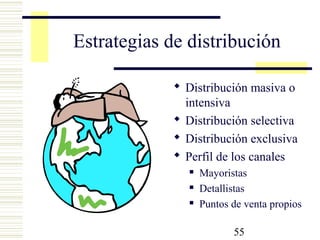55
Estrategias de distribución
 Distribución masiva o
intensiva
 Distribución selectiva
 Distribución exclusiva
 Perfil de los canales
 Mayoristas
 Detallistas
 Puntos de venta propios
 