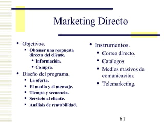 61
Marketing Directo
 Objetivos.
 Obtener una respuesta
directa del cliente.
 Información.
 Compra.
 Diseño del programa.
 La oferta.
 El medio y el mensaje.
 Tiempo y secuencia.
 Servicio al cliente.
 Análisis de rentabilidad.
 Instrumentos.
 Correo directo.
 Catálogos.
 Medios masivos de
comunicación.
 Telemarketing.
 