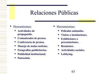 63
Relaciones Públicas
 Herramientas:
 Actividades de
propaganda.
 Comunicados de prensa.
 Conferencia de prensa.
 Manejo de malas noticias.
 Fotografias publicitarias.
 Publicidad institucional.
 Patrocinio.
 Herramientas:
 Películas animadas.
 Visitas a instalaciones.
 Exhibiciones o
presentaciones.
 Reuniones.
 Actividades sociales.
 Lobbying.
 