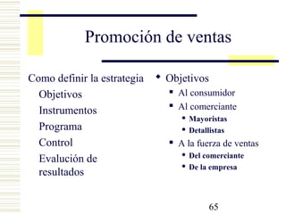 65
Promoción de ventas
Como definir la estrategia
Objetivos
Instrumentos
Programa
Control
Evalución de
resultados
 Objetivos
 Al consumidor
 Al comerciante
 Mayoristas
 Detallistas
 A la fuerza de ventas
 Del comerciante
 De la empresa
 