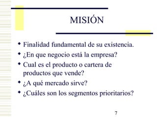 7
MISIÓN
 Finalidad fundamental de su existencia.
 ¿En que negocio está la empresa?
 Cual es el producto o cartera de
productos que vende?
 ¿A qué mercado sirve?
 ¿Cuáles son los segmentos prioritarios?
 