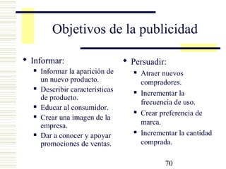 70
Objetivos de la publicidad
 Informar:
 Informar la aparición de
un nuevo producto.
 Describir características
de producto.
 Educar al consumidor.
 Crear una imagen de la
empresa.
 Dar a conocer y apoyar
promociones de ventas.
 Persuadir:
 Atraer nuevos
compradores.
 Incrementar la
frecuencia de uso.
 Crear preferencia de
marca.
 Incrementar la cantidad
comprada.
 
