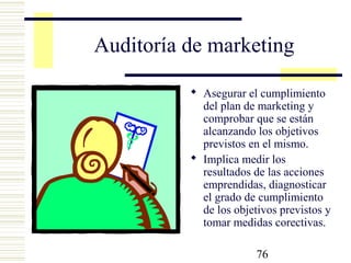 76
Auditoría de marketing
 Asegurar el cumplimiento
del plan de marketing y
comprobar que se están
alcanzando los objetivos
previstos en el mismo.
 Implica medir los
resultados de las acciones
emprendidas, diagnosticar
el grado de cumplimiento
de los objetivos previstos y
tomar medidas corectivas.
 
