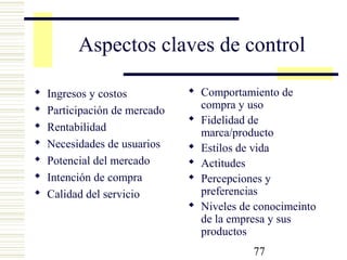 77
Aspectos claves de control
 Ingresos y costos
 Participación de mercado
 Rentabilidad
 Necesidades de usuarios
 Potencial del mercado
 Intención de compra
 Calidad del servicio
 Comportamiento de
compra y uso
 Fidelidad de
marca/producto
 Estilos de vida
 Actitudes
 Percepciones y
preferencias
 Niveles de conocimeinto
de la empresa y sus
productos
 