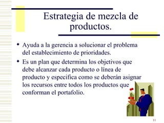 Estrategia de mezcla de productos. Ayuda a la gerencia a solucionar el problema del establecimiento de prioridades. Es un plan que d etermina   los objetivos que debe alcanzar cada producto o línea de producto y especifica como se deberán asignar los recursos entre todos los productos que conforman el portafolio. 