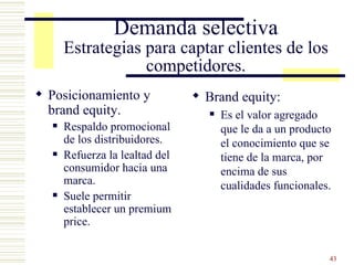 Demanda selectiva Estrategias para captar clientes de los competidores. Posicionamiento y brand equity. Respaldo promocional de los distribuidores. Refuerza la lealtad del consumidor hacia una marca. Suele permitir establecer un premium price. Brand equity: Es el valor agregado que le da a un producto el conocimiento que se tiene de la marca, por encima de sus cualidades funcionales. 