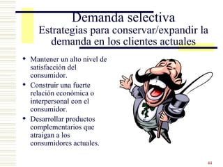 Demanda selectiva Estrategias para conservar/expandir la demanda en los clientes actuales Mantener un alto nivel de satisfacción del consumidor. Construir una fuerte relación económica o interpersonal con el consumidor. Desarrollar productos complementarios que atraigan a los consumidores actuales. 